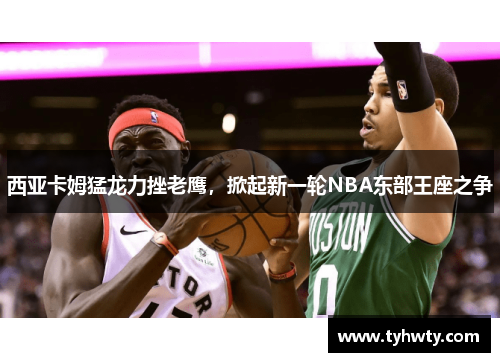西亚卡姆猛龙力挫老鹰，掀起新一轮NBA东部王座之争