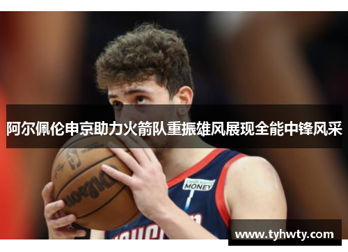 阿尔佩伦申京助力火箭队重振雄风展现全能中锋风采