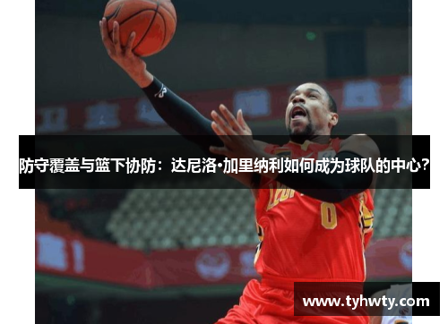 防守覆盖与篮下协防：达尼洛·加里纳利如何成为球队的中心？