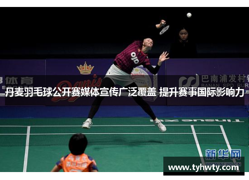 丹麦羽毛球公开赛媒体宣传广泛覆盖 提升赛事国际影响力