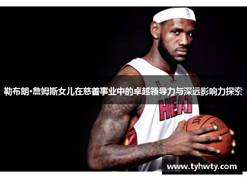 勒布朗·詹姆斯女儿在慈善事业中的卓越领导力与深远影响力探索