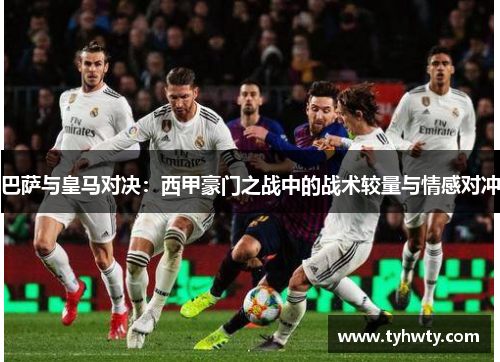 巴萨与皇马对决：西甲豪门之战中的战术较量与情感对冲
