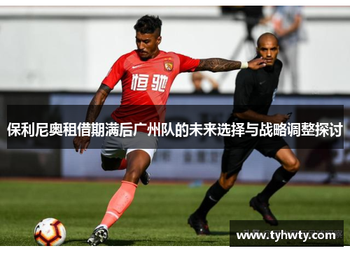 保利尼奥租借期满后广州队的未来选择与战略调整探讨