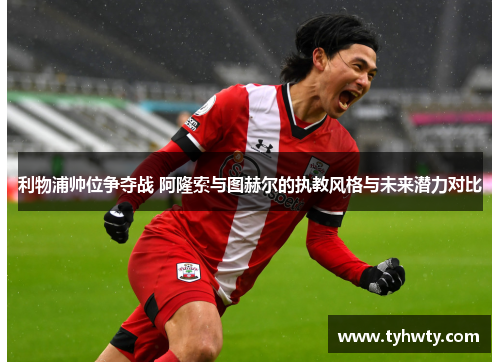 利物浦帅位争夺战 阿隆索与图赫尔的执教风格与未来潜力对比