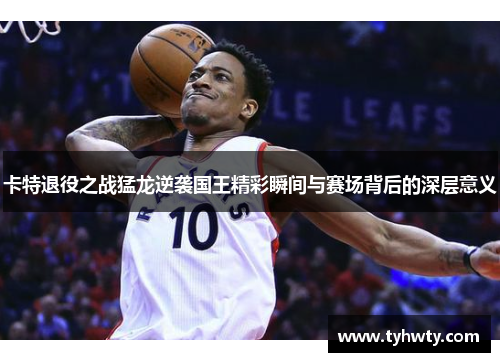 卡特退役之战猛龙逆袭国王精彩瞬间与赛场背后的深层意义