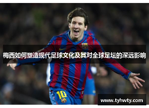 梅西如何塑造现代足球文化及其对全球足坛的深远影响