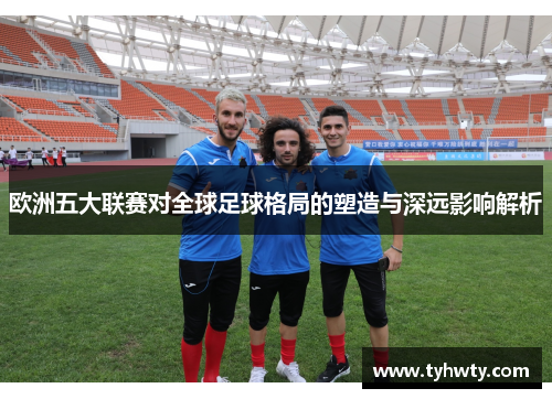欧洲五大联赛对全球足球格局的塑造与深远影响解析