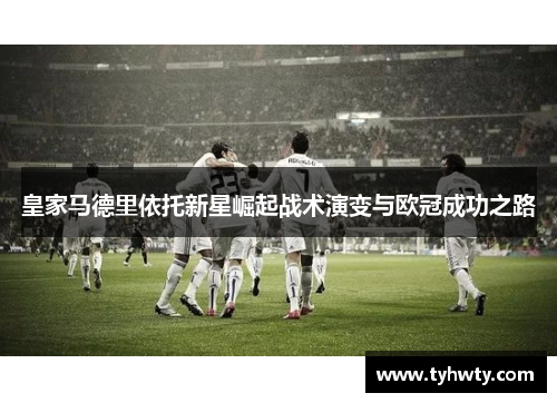 皇家马德里依托新星崛起战术演变与欧冠成功之路