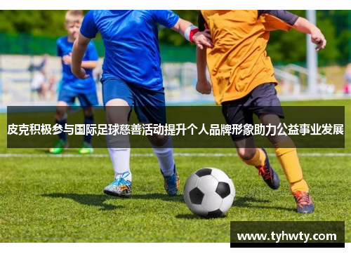 皮克积极参与国际足球慈善活动提升个人品牌形象助力公益事业发展