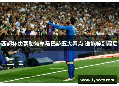 西超杯决赛聚焦皇马巴萨五大看点 谁能笑到最后