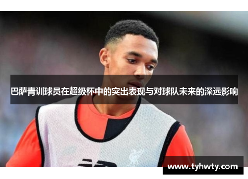 巴萨青训球员在超级杯中的突出表现与对球队未来的深远影响