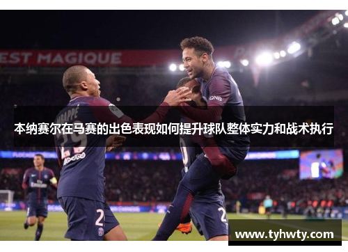 本纳赛尔在马赛的出色表现如何提升球队整体实力和战术执行