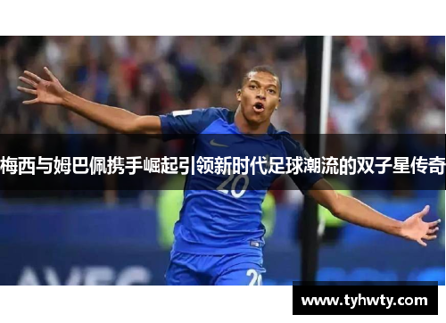 梅西与姆巴佩携手崛起引领新时代足球潮流的双子星传奇 梅西与姆巴佩携手崛起引领新时代足球潮流的双子星传奇