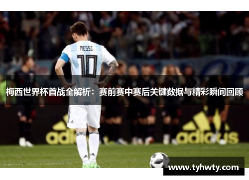 梅西世界杯首战全解析：赛前赛中赛后关键数据与精彩瞬间回顾